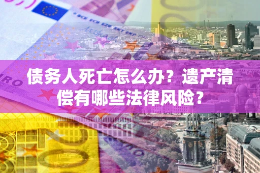 北京债务人死亡怎么办？遗产清偿有哪些法律风险？