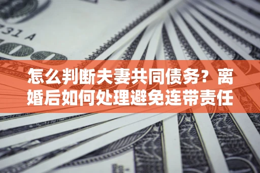 北京怎么判断夫妻共同债务？离婚后如何处理避免连带责任？